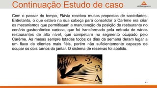 Continuação Estudo de caso
41
Com o passar do tempo, Flávia recebeu muitas propostas de sociedades.
Entretanto, o que estava na sua cabeça para consolidar o Carême era criar
os mecanismos que permitissem a manutenção da posição do restaurante no
cenário gastronômico carioca, que foi transformado pela entrada de vários
restaurantes de alto nível, que competiam no segmento ocupado pelo
Carême. As mesas sempre lotadas todos os dias da semana deram lugar a
um fluxo de clientes mais fiéis, porém não suficientemente capazes de
ocupar os dois turnos do jantar. O sistema de reservas foi abolido.
 