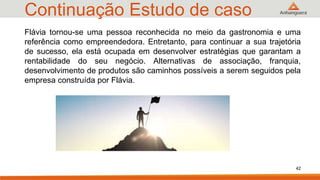 Continuação Estudo de caso
42
Flávia tornou-se uma pessoa reconhecida no meio da gastronomia e uma
referência como empreendedora. Entretanto, para continuar a sua trajetória
de sucesso, ela está ocupada em desenvolver estratégias que garantam a
rentabilidade do seu negócio. Alternativas de associação, franquia,
desenvolvimento de produtos são caminhos possíveis a serem seguidos pela
empresa construída por Flávia.
 