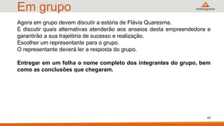 Em grupo
43
Agora em grupo devem discutir a estória de Flávia Quaresma.
E discutir quais alternativas atenderão aos anseios desta empreendedora e
garantirão a sua trajetória de sucesso e realização.
Escolher um representante para o grupo.
O representante deverá ler a resposta do grupo.
Entregar em um folha o nome completo dos integrantes do grupo, bem
como as conclusões que chegaram.
 