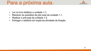 Para a próxima aula.
45
• Ler no livro didático a unidade 1.1;
• Resolver as questões de pós aula da unidade 1.1.
• Realizar a pré-aula da unidade 1.2.
• Entregar o relatório em dupla da atividade de fixação.
 