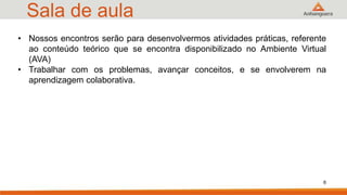 Sala de aula
• Nossos encontros serão para desenvolvermos atividades práticas, referente
ao conteúdo teórico que se encontra disponibilizado no Ambiente Virtual
(AVA)
• Trabalhar com os problemas, avançar conceitos, e se envolverem na
aprendizagem colaborativa.
6
 