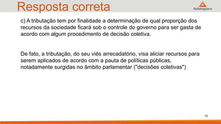 Resposta correta
c) A tributação tem por finalidade a determinação de qual proporção dos
recursos da sociedade ficará sob o controle do governo para ser gasta de
acordo com algum procedimento de decisão coletiva.
De fato, a tributação, do seu viés arrecadatório, visa aliciar recursos para
serem aplicados de acordo com a pauta de políticas públicas,
notadamente surgidas no âmbito parlamentar ("decisões coletivas")
10
 