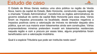 Estudo de caso
O Estado de Minas Gerais realizou uma obra pública na região de Venda
Nova, bairro da capital do Estado, Belo Horizonte, construindo naquela região
a chamada “Cidade Administrativa”, transferindo os órgãos administrativos do
governo estadual do centro da capital Belo Horizonte para essa área. Vários
foram os impactos provocados na localidade, desde impactos negativos a
impactos positivos como a valorização de imóveis no derredor daquela obra
pública, que em sua maioria eram loteamentos ainda sem construções. Vários
empreendedores mineiros pretendem investir em loteamentos residenciais
naquela região e com a procura por esses lotes, alguns proprietários foram
beneficiados com a valorização imobiliária.
Qual é a espécie Tributária que pode ser instituída neste caso?
12
 