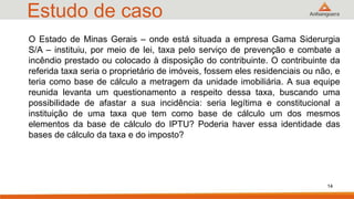 Estudo de caso
O Estado de Minas Gerais – onde está situada a empresa Gama Siderurgia
S/A – instituiu, por meio de lei, taxa pelo serviço de prevenção e combate a
incêndio prestado ou colocado à disposição do contribuinte. O contribuinte da
referida taxa seria o proprietário de imóveis, fossem eles residenciais ou não, e
teria como base de cálculo a metragem da unidade imobiliária. A sua equipe
reunida levanta um questionamento a respeito dessa taxa, buscando uma
possibilidade de afastar a sua incidência: seria legítima e constitucional a
instituição de uma taxa que tem como base de cálculo um dos mesmos
elementos da base de cálculo do IPTU? Poderia haver essa identidade das
bases de cálculo da taxa e do imposto?
14
 