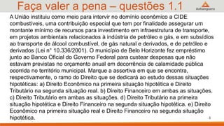 Faça valer a pena – questões 1.1
3
A União instituiu como meio para intervir no domínio econômico a CIDE
combustíveis, uma contribuição especial que tem por finalidade assegurar um
montante mínimo de recursos para investimento em infraestrutura de transporte,
em projetos ambientais relacionados à indústria de petróleo e gás, e em subsídios
ao transporte de álcool combustível, de gás natural e derivados, e de petróleo e
derivados (Lei n° 10.336/2001). O município de Belo Horizonte fez empréstimo
junto ao Banco Oficial do Governo Federal para custear despesas que não
estavam previstas no orçamento anual em decorrência de calamidade pública
ocorrida no território municipal. Marque a assertiva em que se encontra,
respectivamente, o ramo do Direito que se dedicará ao estudo dessas situações
hipotéticas: a) Direito Econômico na primeira situação hipotética e Direito
Tributário na segunda situação real. b) Direito Financeiro em ambas as situações.
c) Direito Tributário em ambas as situações. d) Direito Tributário na primeira
situação hipotética e Direito Financeiro na segunda situação hipotética. e) Direito
Econômico na primeira situação real e Direito Financeiro na segunda situação
hipotética.
 