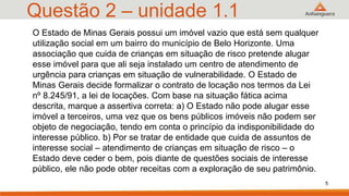 Questão 2 – unidade 1.1
O Estado de Minas Gerais possui um imóvel vazio que está sem qualquer
utilização social em um bairro do município de Belo Horizonte. Uma
associação que cuida de crianças em situação de risco pretende alugar
esse imóvel para que ali seja instalado um centro de atendimento de
urgência para crianças em situação de vulnerabilidade. O Estado de
Minas Gerais decide formalizar o contrato de locação nos termos da Lei
nº 8.245/91, a lei de locações. Com base na situação fática acima
descrita, marque a assertiva correta: a) O Estado não pode alugar esse
imóvel a terceiros, uma vez que os bens públicos imóveis não podem ser
objeto de negociação, tendo em conta o princípio da indisponibilidade do
interesse público. b) Por se tratar de entidade que cuida de assuntos de
interesse social – atendimento de crianças em situação de risco – o
Estado deve ceder o bem, pois diante de questões sociais de interesse
público, ele não pode obter receitas com a exploração de seu patrimônio.
5
 