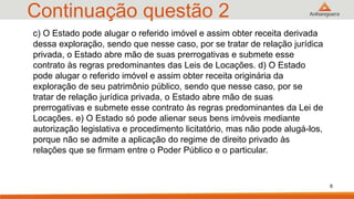 Continuação questão 2
c) O Estado pode alugar o referido imóvel e assim obter receita derivada
dessa exploração, sendo que nesse caso, por se tratar de relação jurídica
privada, o Estado abre mão de suas prerrogativas e submete esse
contrato às regras predominantes das Leis de Locações. d) O Estado
pode alugar o referido imóvel e assim obter receita originária da
exploração de seu patrimônio público, sendo que nesse caso, por se
tratar de relação jurídica privada, o Estado abre mão de suas
prerrogativas e submete esse contrato às regras predominantes da Lei de
Locações. e) O Estado só pode alienar seus bens imóveis mediante
autorização legislativa e procedimento licitatório, mas não pode alugá-los,
porque não se admite a aplicação do regime de direito privado às
relações que se firmam entre o Poder Público e o particular.
6
 