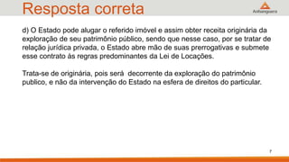 Resposta correta
7
d) O Estado pode alugar o referido imóvel e assim obter receita originária da
exploração de seu patrimônio público, sendo que nesse caso, por se tratar de
relação jurídica privada, o Estado abre mão de suas prerrogativas e submete
esse contrato às regras predominantes da Lei de Locações.
Trata-se de originária, pois será decorrente da exploração do patrimônio
publico, e não da intervenção do Estado na esfera de direitos do particular.
 