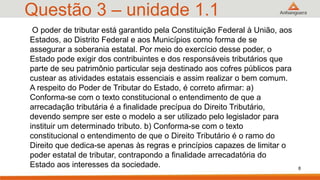 Questão 3 – unidade 1.1
O poder de tributar está garantido pela Constituição Federal à União, aos
Estados, ao Distrito Federal e aos Municípios como forma de se
assegurar a soberania estatal. Por meio do exercício desse poder, o
Estado pode exigir dos contribuintes e dos responsáveis tributários que
parte de seu patrimônio particular seja destinado aos cofres públicos para
custear as atividades estatais essenciais e assim realizar o bem comum.
A respeito do Poder de Tributar do Estado, é correto afirmar: a)
Conforma-se com o texto constitucional o entendimento de que a
arrecadação tributária é a finalidade precípua do Direito Tributário,
devendo sempre ser este o modelo a ser utilizado pelo legislador para
instituir um determinado tributo. b) Conforma-se com o texto
constitucional o entendimento de que o Direito Tributário é o ramo do
Direito que dedica-se apenas às regras e princípios capazes de limitar o
poder estatal de tributar, contrapondo a finalidade arrecadatória do
Estado aos interesses da sociedade. 8
 