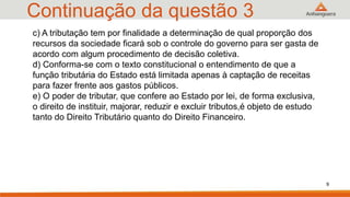 Continuação da questão 3
c) A tributação tem por finalidade a determinação de qual proporção dos
recursos da sociedade ficará sob o controle do governo para ser gasta de
acordo com algum procedimento de decisão coletiva.
d) Conforma-se com o texto constitucional o entendimento de que a
função tributária do Estado está limitada apenas à captação de receitas
para fazer frente aos gastos públicos.
e) O poder de tributar, que confere ao Estado por lei, de forma exclusiva,
o direito de instituir, majorar, reduzir e excluir tributos,é objeto de estudo
tanto do Direito Tributário quanto do Direito Financeiro.
9
 