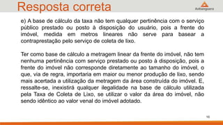 Resposta correta
e) A base de cálculo da taxa não tem qualquer pertinência com o serviço
público prestado ou posto à disposição do usuário, pois a frente do
imóvel, medida em metros lineares não serve para basear a
contraprestação pelo serviço de coleta de lixo.
Ter como base de cálculo a metragem linear da frente do imóvel, não tem
nenhuma pertinência com serviço prestado ou posto à disposição, pois a
frente do imóvel não corresponde diretamente ao tamanho do imóvel, o
que, via de regra, importaria em maior ou menor produção de lixo, sendo
mais acertada a utilização da metragem da área construída do imóvel. E,
ressalte-se, inexistirá qualquer ilegalidade na base de cálculo utilizada
pela Taxa de Coleta de Lixo, se utilizar o valor da área do imóvel, não
sendo idêntico ao valor venal do imóvel adotado.
10
 