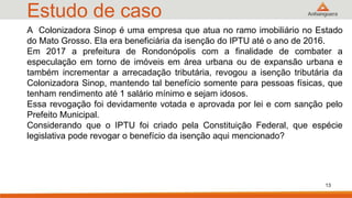 Estudo de caso
A Colonizadora Sinop é uma empresa que atua no ramo imobiliário no Estado
do Mato Grosso. Ela era beneficiária da isenção do IPTU até o ano de 2016.
Em 2017 a prefeitura de Rondonópolis com a finalidade de combater a
especulação em torno de imóveis em área urbana ou de expansão urbana e
também incrementar a arrecadação tributária, revogou a isenção tributária da
Colonizadora Sinop, mantendo tal benefício somente para pessoas físicas, que
tenham rendimento até 1 salário mínimo e sejam idosos.
Essa revogação foi devidamente votada e aprovada por lei e com sanção pelo
Prefeito Municipal.
Considerando que o IPTU foi criado pela Constituição Federal, que espécie
legislativa pode revogar o benefício da isenção aqui mencionado?
13
 