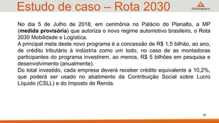 Estudo de caso – Rota 2030
No dia 5 de Julho de 2018, em cerimônia no Palácio do Planalto, a MP
(medida provisória) que autoriza o novo regime automotivo brasileiro, o Rota
2030 Mobilidade e Logística.
A principal meta deste novo programa é a concessão de R$ 1,5 bilhão, ao ano,
de crédito tributário à indústria como um todo, no caso de as montadoras
participantes do programa investirem, ao menos, R$ 5 bilhões em pesquisa e
desenvolvimento (anualmente).
Do total investido, cada empresa deverá receber crédito equivalente a 10,2%,
que poderá ser usado no abatimento da Contribuição Social sobre Lucro
Líquido (CSLL) e do Imposto de Renda.
16
 