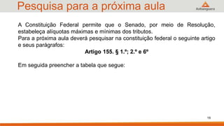 Pesquisa para a próxima aula
A Constituição Federal permite que o Senado, por meio de Resolução,
estabeleça alíquotas máximas e mínimas dos tributos.
Para a próxima aula deverá pesquisar na constituição federal o seguinte artigo
e seus parágrafos:
Artigo 155. § 1.º; 2.º e 6º
Em seguida preencher a tabela que segue:
19
 