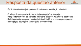 Resposta da questão anterior
4
E-) A vontade do sujeito passivo é irrelevante na relação tributária.
O tributo é uma prestação pecuniária compulsória, ou seja,
independentemente da vontade do sujeito passivo, havendo a ocorrência
do fato gerador, nasce a relação jurídico-tributária e, consequentemente,
a obrigação de pagar o tributo para o contribuinte.
 