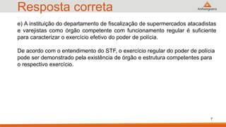Resposta correta
7
e) A instituição do departamento de fiscalização de supermercados atacadistas
e varejistas como órgão competente com funcionamento regular é suficiente
para caracterizar o exercício efetivo do poder de polícia.
De acordo com o entendimento do STF, o exercício regular do poder de polícia
pode ser demonstrado pela existência de órgão e estrutura competentes para
o respectivo exercício.
 