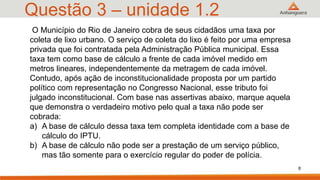 Questão 3 – unidade 1.2
O Município do Rio de Janeiro cobra de seus cidadãos uma taxa por
coleta de lixo urbano. O serviço de coleta do lixo é feito por uma empresa
privada que foi contratada pela Administração Pública municipal. Essa
taxa tem como base de cálculo a frente de cada imóvel medido em
metros lineares, independentemente da metragem de cada imóvel.
Contudo, após ação de inconstitucionalidade proposta por um partido
político com representação no Congresso Nacional, esse tributo foi
julgado inconstitucional. Com base nas assertivas abaixo, marque aquela
que demonstra o verdadeiro motivo pelo qual a taxa não pode ser
cobrada:
a) A base de cálculo dessa taxa tem completa identidade com a base de
cálculo do IPTU.
b) A base de cálculo não pode ser a prestação de um serviço público,
mas tão somente para o exercício regular do poder de polícia.
8
 