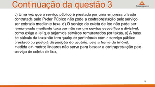 Continuação da questão 3
c) Uma vez que o serviço público é prestado por uma empresa privada
contratada pelo Poder Público não pode a contraprestação pelo serviço
ser cobrada mediante taxa. d) O serviço de coleta de lixo não pode ser
remunerado mediante taxa por não ser um serviço específico e divisível,
como exige a lei que sejam os serviços remunerados por taxas. e) A base
de cálculo da taxa não tem qualquer pertinência com o serviço público
prestado ou posto à disposição do usuário, pois a frente do imóvel,
medida em metros lineares não serve para basear a contraprestação pelo
serviço de coleta de lixo.
9
 