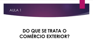 AULA 1
DO QUE SE TRATA O
COMÉRCIO EXTERIOR?
 