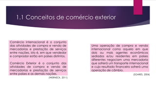 1.1 Conceitos de comércio exterior
Comércio internacional é o conjunto
das atividades de compra e venda de
mercadorias e prestação de serviços
entre nações, isto é, em que vendedor
e comprador estão em países distintos.
Comércio Exterior é o conjunto das
atividades de compra e venda de
mercadorias e prestação de serviços
entre países e as demais nações.
Uma operação de compra e venda
internacional como aquela em que
dois ou mais agentes econômicos
sediados e/ou residentes em países
diferentes negociam uma mercadoria
que sofrerá um transporte internacional
e cujo resultado financeiro sofrerá uma
operação de câmbio.
(WERNECK, 2011)
(SOARES, 2004)
 