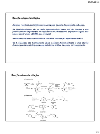 10/09/2018
21
Reações descarboxilação
Algumas reações biossintéticas envolvem perda de parte do esqueleto carbônico.
As descarboxilações são as mais representativas deste tipo de reações e são
particularmente importantes na biossíntese de aminoácidos, originando alguns dos
blocos construtores (C6C2N, por exemplo)
A descarboxilação de a-aminoácidos também é uma reação dependente de PLP.
Os β-cetoácidos são termicamente lábeis e sofrem descarboxilação in vitro através
de um mecanismo cíclico que passa pela forma enólica da cetona correspondente.
Reações descarboxilação
 