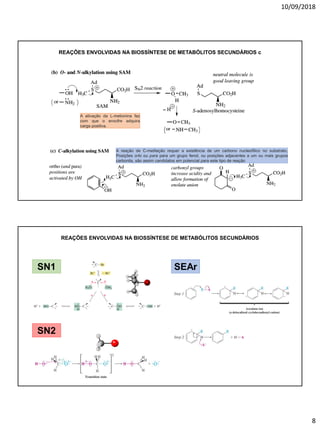 10/09/2018
8
REAÇÕES ENVOLVIDAS NA BIOSSÍNTESE DE METABÓLITOS SECUNDÁRIOS c
A reação de C-metilação requer a existência de um carbono nucleofílico no substrato.
Posições orto ou para para um grupo fenol, ou posições adjacentes a um ou mais grupos
carbonila, são assim candidatos em potencial para este tipo de reação
A ativação da L-metionina faz
com que o enxofre adquira
carga positiva.
REAÇÕES ENVOLVIDAS NA BIOSSÍNTESE DE METABÓLITOS SECUNDÁRIOS
SN1
SN2
SEAr
 