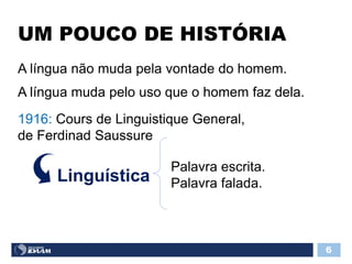 UM POUCO DE HISTÓRIA
6
A língua não muda pela vontade do homem.
A língua muda pelo uso que o homem faz dela.
1916: Cours de Linguistique General,
de Ferdinad Saussure
Linguística
Palavra escrita.
Palavra falada.
 