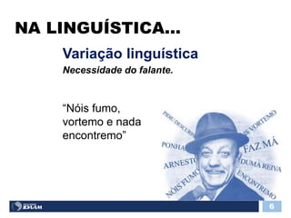NA LINGUÍSTICA...
6
“Nóis fumo,
vortemo e nada
encontremo”
Variação linguística
Necessidade do falante.
 
