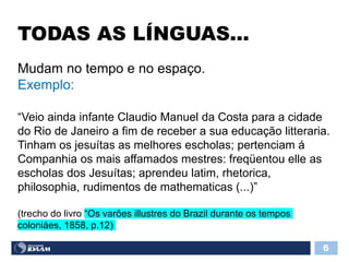 TODAS AS LÍNGUAS...
6
Mudam no tempo e no espaço.
Exemplo:
“Veio ainda infante Claudio Manuel da Costa para a cidade
do Rio de Janeiro a fim de receber a sua educação litteraria.
Tinham os jesuítas as melhores escholas; pertenciam á
Companhia os mais affamados mestres: freqüentou elle as
escholas dos Jesuítas; aprendeu latim, rhetorica,
philosophia, rudimentos de mathematicas (...)”
(trecho do livro “Os varões illustres do Brazil durante os tempos
coloniáes, 1858, p.12)
 