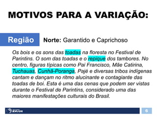 MOTIVOS PARA A VARIAÇÃO:
6
Norte: Garantido e CaprichosoRegião
Os bois e os sons das toadas na floresta no Festival de
Parintins. O som das toadas e o repique dos tambores. No
centro, figuras típicas como Pai Francisco, Mãe Catirina,
Tuchauas, Cunhã-Poranga, Pajé e diversas tribos indígenas
cantam e dançam no ritmo alucinante e contagiante das
toadas de boi. Esta é uma das cenas que podem ser vistas
durante o Festival de Parintins, considerado uma das
maiores manifestações culturais do Brasil.
 