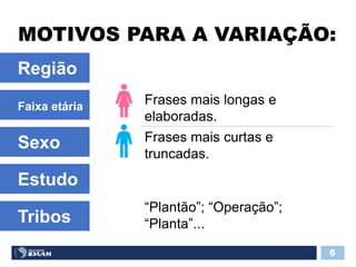 MOTIVOS PARA A VARIAÇÃO:
6
Frases mais longas e
elaboradas.
Região
Faixa etária
Sexo Frases mais curtas e
truncadas.
Estudo
Tribos
“Plantão”; “Operação”;
“Planta”...
 