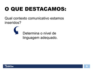 O QUE DESTACAMOS:
6
Qual contexto comunicativo estamos
inseridos?
Determina o nível de
linguagem adequado.
 