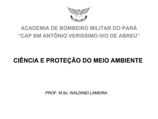 ACADEMIA DE BOMBEIRO MILITAR DO PARÁ
“CAP BM ANTÔNIO VERISSIMO IVO DE ABREU”
PROF. M.Sc. WALDINEI LAMEIRA
CIÊNCIA E PROTEÇÃO DO MEIO AMBIENTE
 