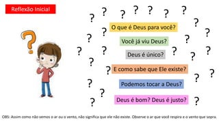 O que é Deus para você?
Você já viu Deus?
E como sabe que Ele existe?
Deus é bom? Deus é justo?
Deus é único?
Podemos tocar a Deus?
OBS: Assim como não vemos o ar ou o vento, não significa que ele não existe. Observe o ar que você respira e o vento que sopra.
? ? ?
?
?
?
?
?
?
?
?
?
?
?
?
?
?
? ?
?
?
?
?
?
?
Reflexão Inicial
 