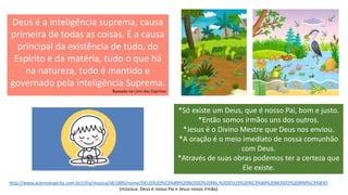 Deus é a inteligência suprema, causa
primeira de todas as coisas. É a causa
principal da existência de tudo, do
Espírito e da matéria, tudo o que há
na natureza, tudo é mantido e
governado pela inteligência Suprema.
Baseado no Livro dos Espíritos
*Só existe um Deus, que é nosso Pai, bom e justo.
*Então somos irmãos uns dos outros.
*Jesus é o Divino Mestre que Deus nos enviou.
*A oração é o meio imediato de nossa comunhão
com Deus.
*Através de suas obras podemos ter a certeza que
Ele existe.
http://www.acervoespirita.com.br/cifra/musica/id/1885/nome/DEUS%20%C3%89%20NOSSO%20PAI,%20JESUS%20%C3%89%20NOSSO%20IRM%C3%83O
(músisca: Deus é nosso Pai e Jesus nosso irmão)
 