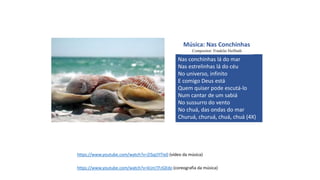 https://www.youtube.com/watch?v=ZiSqLYITIe0 (vídeo da música)
https://www.youtube.com/watch?v=kUrcTFzGEdo (coreografia da música)
Nas conchinhas lá do mar
Nas estrelinhas lá do céu
No universo, infinito
E comigo Deus está
Quem quiser pode escutá-lo
Num cantar de um sabiá
No sussurro do vento
No chuá, das ondas do mar
Churuá, churuá, chuá, chuá (4X)
Música: Nas Conchinhas
Compositor: Franklin Heilbuth
 