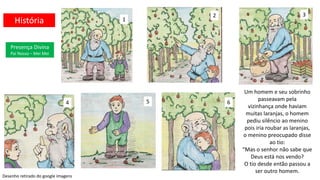 Um homem e seu sobrinho
passeavam pela
vizinhança onde haviam
muitas laranjas, o homem
pediu silêncio ao menino
pois iria roubar as laranjas,
o menino preocupado disse
ao tio:
“Mas o senhor não sabe que
Deus está nos vendo?
O tio desde então passou a
ser outro homem.
1
2 3
4 5 6
Presença Divina
Pai Nosso – Mei Mei
História
Desenho retirado do google imagens
 
