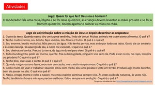 Atividades
Jogo de adivinhação sobre a criação de Deus e depois desenhar as respostas:
1. Gosto da terra. Quando nasço viro um tapete verdinho, lindo de deitar. Muitos animais me usam como alimento. O quê é?
2. Tenho muitos ramos, sou bonita, faço sombra, dou flores e frutos. O quê é o quê é?
3. Sou enorme, irradio muita luz. Não preciso de água. Não tenho pernas, mas ando por todos os lados. Gosto da cor amarela
e às vezes laranja. Só apareço de dia, à noite me escondo. O quê é o quê é?
4. Sou cheirosa e bonita. Preciso da terra, da água e do sol para viver. O quê é o quê é?
5. Todo mundo gosta, pode ser morna, quente, fria ou bem gelada, ninguém vive sem ela. Pode estar no rio, no copo, torneira
ou geladeira? O quê é o quê é?
6. Tenho bico, duas asas e canto. O quê é o quê é?
7. Quando nasço sou uma larva, moro em um casulo, me transformo para voar. O quê é o quê é?
8. Gosto muito de voar e trabalhar. Quando estou com medo, dou uma picada e solto um ferrão. Produzo algo muito docinho,
bom de passar no pão. O quê é o quê é?
9. Nasço, cresço, morro e volto a nascer, mas meu espírito continua sempre vivo. Às vezes cuido da natureza, às vezes não.
Tenho tendências boas e más que preciso melhorar. Estou sempre em evolução. O quê é o quê é?
Perguntas extraídas do site: http://evangelizacao-infantil.blogspot.com.br
Jogo: Quem foi que fez? Deus ou o homem?
O moderador fala uma coisa/objeto e se foi Deus quem fez, as crianças devem levantar as mãos pro alto e se foi o
homem quem fez, devem agachar e colocar as mãos no chão.
 