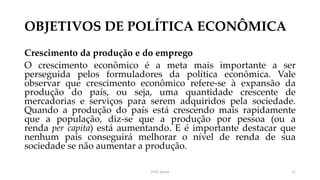 OBJETIVOS DE POLÍTICA ECONÔMICA
Crescimento da produção e do emprego
O crescimento econômico é a meta mais importante a ser
perseguida pelos formuladores da política econômica. Vale
observar que crescimento econômico refere-se à expansão da
produção do país, ou seja, uma quantidade crescente de
mercadorias e serviços para serem adquiridos pela sociedade.
Quando a produção do país está crescendo mais rapidamente
que a população, diz-se que a produção por pessoa (ou a
renda per capita) está aumentando. E é importante destacar que
nenhum país conseguirá melhorar o nível de renda de sua
sociedade se não aumentar a produção.
Prof. Souza 11
 