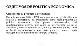 OBJETIVOS DE POLÍTICA ECONÔMICA
Crescimento da produção e do emprego
Durante os anos 1960 e 1970, começaram a surgir dúvidas em
relação à importância do crescimento como meta principal da
política econômica. Nos países desenvolvidos, tal
questionamento ocorreu por causa da deterioração do meio
ambiente (poluição, ecologia etc.), e nos países emergentes, como
o Brasil, argumentava-se que seria preferível crescer mais
devagar, mas com melhor distribuição de renda.
Prof. Souza 12
 
