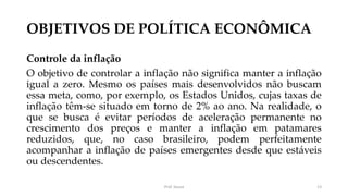 OBJETIVOS DE POLÍTICA ECONÔMICA
Controle da inflação
O objetivo de controlar a inflação não significa manter a inflação
igual a zero. Mesmo os países mais desenvolvidos não buscam
essa meta, como, por exemplo, os Estados Unidos, cujas taxas de
inflação têm-se situado em torno de 2% ao ano. Na realidade, o
que se busca é evitar períodos de aceleração permanente no
crescimento dos preços e manter a inflação em patamares
reduzidos, que, no caso brasileiro, podem perfeitamente
acompanhar a inflação de países emergentes desde que estáveis
ou descendentes.
Prof. Souza 13
 