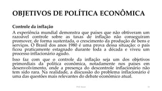 OBJETIVOS DE POLÍTICA ECONÔMICA
Controle da inflação
A experiência mundial demonstra que países que não obtiveram um
razoável controle sobre as taxas de inflação não conseguiram
promover, de forma sustentada, o crescimento da produção de bens e
serviços. O Brasil dos anos 1980 é uma prova dessa situação: o país
ficou praticamente estagnado durante toda a década e viveu um
processo inflacionário agudo.
Isso faz com que o controle da inflação seja um dos objetivos
primordiais da política econômica, notadamente nos países em
desenvolvimento, onde a presença do descontrole inflacionário não
tem sido rara. Na realidade, a discussão do problema inflacionário é
uma das questões mais relevantes do debate econômico atual.
Prof. Souza 15
 