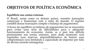 OBJETIVOS DE POLÍTICA ECONÔMICA
Equilíbrio nas contas externas
O Brasil, assim como os demais países, mantém transações
comerciais e financeiras com o resto do mundo. O registro
contábil dessas transações compõe o balanço de pagamentos.
A busca do equilíbrio no balanço de pagamentos faz-se necessária
para evitar uma série de dificuldades para o adequado
funcionamento da economia. Assim, se o país tem déficits
permanentes nas contas externas, num dado momento verá
esgotadas suas reservas, impossibilitando-o de honrar seus
compromissos e/ou limitando a capacidade de importar por falta
de divisas (moeda estrangeira).
Prof. Souza 16
 