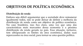 OBJETIVOS DE POLÍTICA ECONÔMICA
Distribuição de renda
Embora seja difícil argumentar que a sociedade deve remunerar
igualmente todos, não se pode deixar de definir a melhoria da
distribuição de renda como um objetivo de política econômica.
No caso brasileiro, isso fica claro, uma vez que uma das
características mais marcantes dessa economia é a péssima
distribuição da renda gerada no país. Essa situação, inclusive,
tem ultrapassado os limites da área econômica, dadas suas
repercussões na área social, para tornar-se uma questão política.
Prof. Souza 19
 