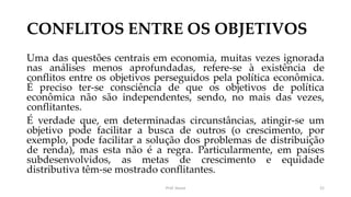 CONFLITOS ENTRE OS OBJETIVOS
Uma das questões centrais em economia, muitas vezes ignorada
nas análises menos aprofundadas, refere-se à existência de
conflitos entre os objetivos perseguidos pela política econômica.
É preciso ter-se consciência de que os objetivos de política
econômica não são independentes, sendo, no mais das vezes,
conflitantes.
É verdade que, em determinadas circunstâncias, atingir-se um
objetivo pode facilitar a busca de outros (o crescimento, por
exemplo, pode facilitar a solução dos problemas de distribuição
de renda), mas esta não é a regra. Particularmente, em países
subdesenvolvidos, as metas de crescimento e equidade
distributiva têm-se mostrado conflitantes.
Prof. Souza 21
 