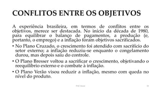 CONFLITOS ENTRE OS OBJETIVOS
A experiência brasileira, em termos de conflitos entre os
objetivos, merece ser destacada. No início da década de 1980,
para equilibrar o balanço de pagamentos, a produção (e,
portanto, o emprego) e a inflação foram objetivos sacrificados.
• No Plano Cruzado, o crescimento foi atendido com sacrifício do
setor externo; a inflação reduziu-se enquanto o congelamento
durou, mas depois saiu do controle.
• O Plano Bresser voltou a sacrificar o crescimento, objetivando o
reequilíbrio externo e o combate à inflação.
• O Plano Verão visou reduzir a inflação, mesmo com queda no
nível do produto.
Prof. Souza 24
 