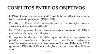 CONFLITOS ENTRE OS OBJETIVOS
• O Plano Collor tentou (sem êxito) combater a inflação à custa de
forte queda da produção (1990-1991).
• Por fim, o Plano Real conseguiu reduzir a inflação, mas a
situação externa foi sacrificada.
• Em 2010, o governo Lula promoveu forte crescimento do PIB, à
custa da aceleração da inflação.
• É importante destacar também que, muitas vezes, erros de
política econômica levam a sacrificar objetivos
simultaneamente, como ocorreu com o Governo Dilma em 2015,
quando o PIB caiu 3,8% e a inflação superou a casa dos 10% ao
ano.
Prof. Souza 25
 