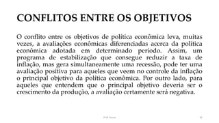 CONFLITOS ENTRE OS OBJETIVOS
O conflito entre os objetivos de política econômica leva, muitas
vezes, a avaliações econômicas diferenciadas acerca da política
econômica adotada em determinado período. Assim, um
programa de estabilização que consegue reduzir a taxa de
inflação, mas gera simultaneamente uma recessão, pode ter uma
avaliação positiva para aqueles que veem no controle da inflação
o principal objetivo da política econômica. Por outro lado, para
aqueles que entendem que o principal objetivo deveria ser o
crescimento da produção, a avaliação certamente será negativa.
Prof. Souza 26
 