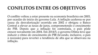 CONFLITOS ENTRE OS OBJETIVOS
O conflito voltou a estar presente na economia brasileira em 2003,
por ocasião do início do governo Lula. A inflação acelerou-se por
causa da desvalorização ocorrida em 2002 e obrigou o Banco
Central a elevar as taxas de juros, comprometendo o crescimento
do PIB. Depois que a inflação foi controlada, o país pôde
crescer novamente em 2004. Em 2014/5, o governo Dilma teve que
reduzir o ritmo de crescimento do PIB (levando, inclusive, o país
à recessão) para reverter a tendência de alta que se observara na
inflação.
Prof. Souza 27
 