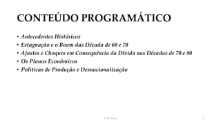 CONTEÚDO PROGRAMÁTICO
• Antecedentes Históricos
• Estagnação e o Boom das Década de 60 e 70
• Ajustes e Choques em Consequência da Dívida nas Décadas de 70 e 80
• Os Planos Econômicos
• Politicas de Produção e Desnacionalização
Prof. Souza 3
 